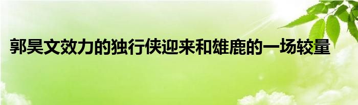 郭昊文效力的獨(dú)行俠迎來和雄鹿的一場較量