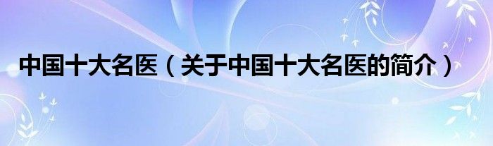 中國(guó)十大名醫(yī)（關(guān)于中國(guó)十大名醫(yī)的簡(jiǎn)介）