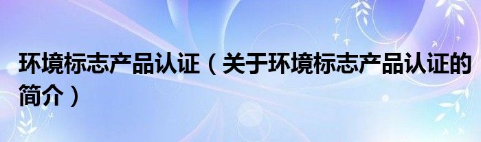 環(huán)境標志產(chǎn)品認證（關于環(huán)境標志產(chǎn)品認證的簡介）