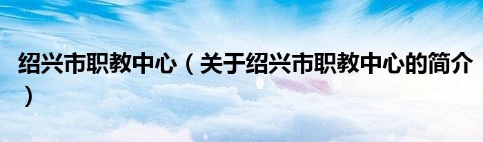 紹興市職教中心（關(guān)于紹興市職教中心的簡介）