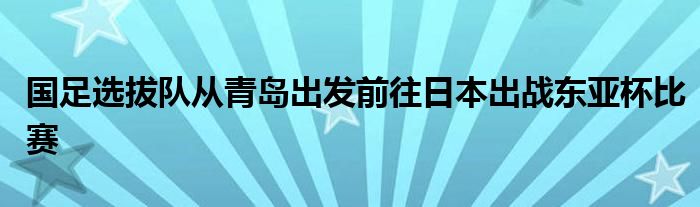 國足選拔隊(duì)從青島出發(fā)前往日本出戰(zhàn)東亞杯比賽