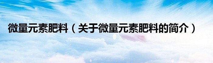 微量元素肥料（關(guān)于微量元素肥料的簡(jiǎn)介）