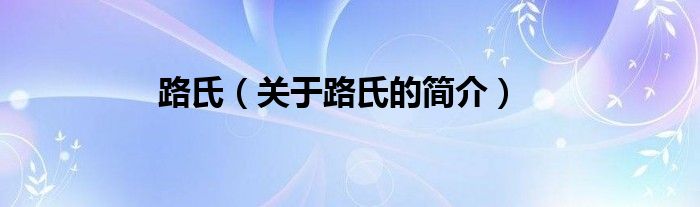 路氏（關(guān)于路氏的簡(jiǎn)介）