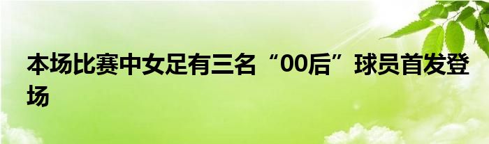 本場(chǎng)比賽中女足有三名“00后”球員首發(fā)登場(chǎng)