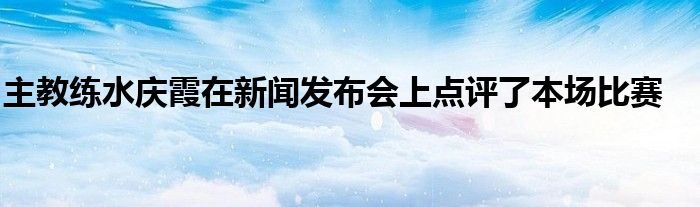 主教練水慶霞在新聞發(fā)布會(huì)上點(diǎn)評(píng)了本場(chǎng)比賽