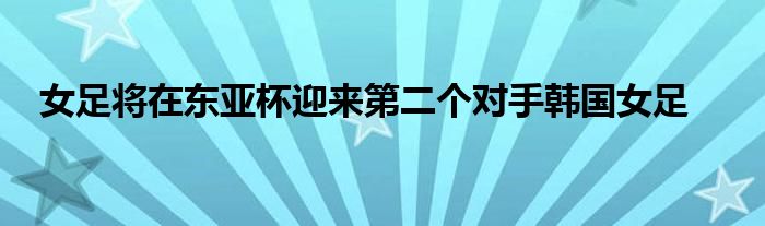 女足將在東亞杯迎來第二個(gè)對(duì)手韓國(guó)女足