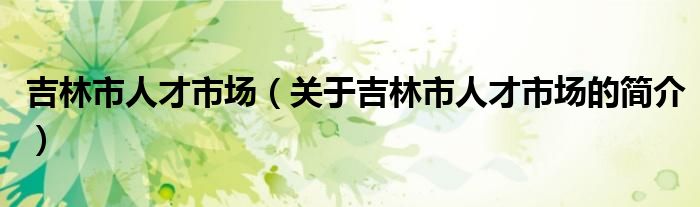 吉林市人才市場（關(guān)于吉林市人才市場的簡介）