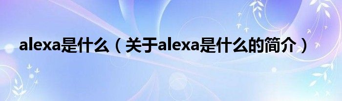 alexa是什么（關(guān)于alexa是什么的簡(jiǎn)介）