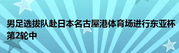 男足選拔隊赴日本名古屋港體育場進(jìn)行東亞杯第2輪中