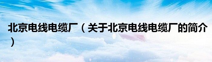 北京電線電纜廠（關(guān)于北京電線電纜廠的簡(jiǎn)介）