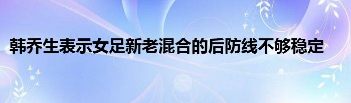 韓喬生表示女足新老混合的后防線不夠穩(wěn)定