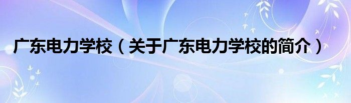 廣東電力學校（關于廣東電力學校的簡介）