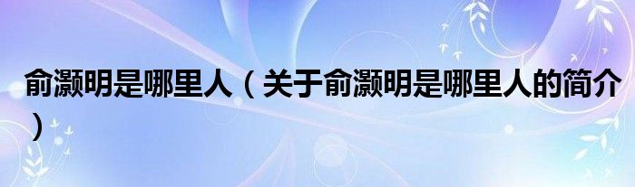 俞灝明是哪里人（關于俞灝明是哪里人的簡介）