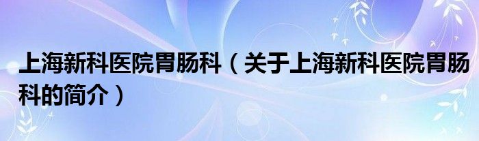 上海新科醫(yī)院胃腸科（關(guān)于上海新科醫(yī)院胃腸科的簡(jiǎn)介）