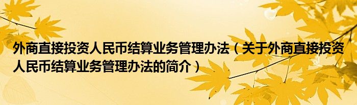 外商直接投資人民幣結(jié)算業(yè)務管理辦法（關于外商直接投資人民幣結(jié)算業(yè)務管理辦法的簡介）