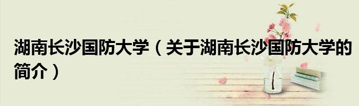 湖南長沙國防大學（關(guān)于湖南長沙國防大學的簡介）