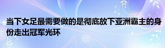 當(dāng)下女足最需要做的是徹底放下亞洲霸主的身份走出冠軍光環(huán)