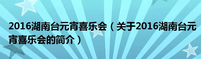 2016湖南臺元宵喜樂會（關(guān)于2016湖南臺元宵喜樂會的簡介）