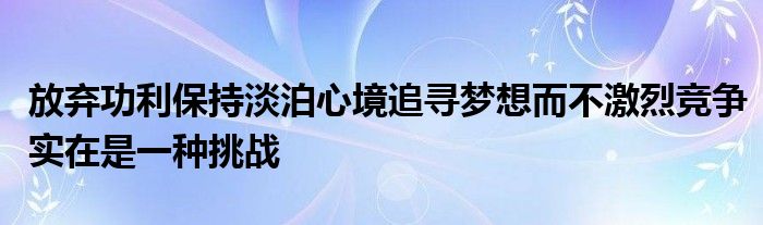 放棄功利保持淡泊心境追尋夢(mèng)想而不激烈競(jìng)爭(zhēng)實(shí)在是一種挑戰(zhàn)