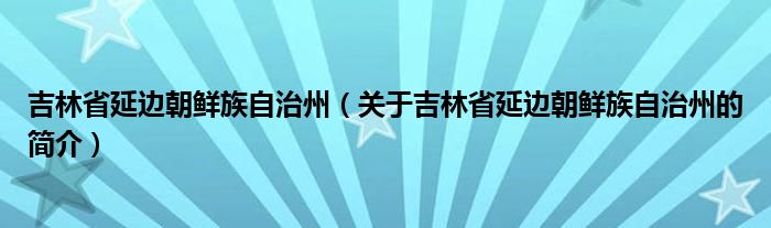 吉林省延邊朝鮮族自治州（關(guān)于吉林省延邊朝鮮族自治州的簡介）