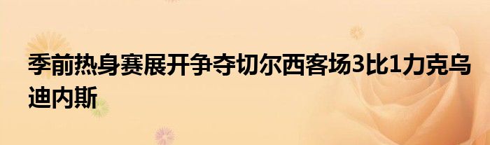 季前熱身賽展開爭奪切爾西客場3比1力克烏迪內(nèi)斯