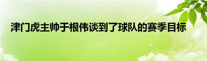 津門虎主帥于根偉談到了球隊(duì)的賽季目標(biāo)