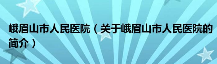 峨眉山市人民醫(yī)院（關(guān)于峨眉山市人民醫(yī)院的簡介）