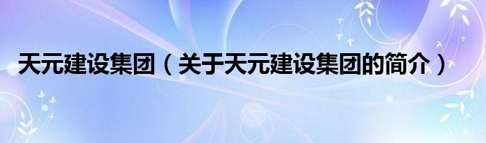 天元建設(shè)集團(tuán)（關(guān)于天元建設(shè)集團(tuán)的簡介）