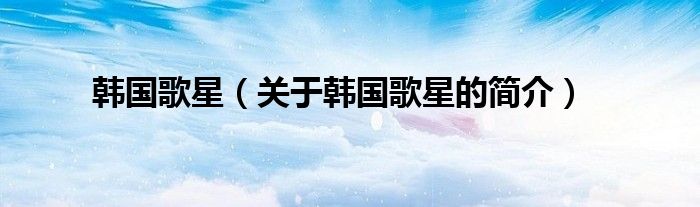 韓國歌星（關于韓國歌星的簡介）