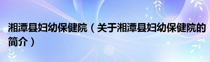 湘潭縣婦幼保健院（關(guān)于湘潭縣婦幼保健院的簡介）