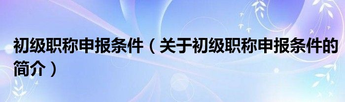 初級職稱申報(bào)條件（關(guān)于初級職稱申報(bào)條件的簡介）