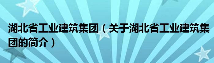 湖北省工業(yè)建筑集團(tuán)（關(guān)于湖北省工業(yè)建筑集團(tuán)的簡介）