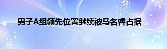 男子A組領(lǐng)先位置繼續(xù)被馬名睿占據(jù)