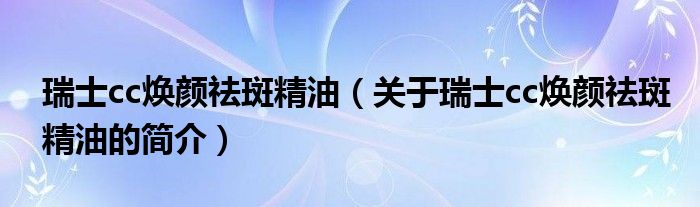 瑞士cc煥顏祛斑精油（關(guān)于瑞士cc煥顏祛斑精油的簡介）