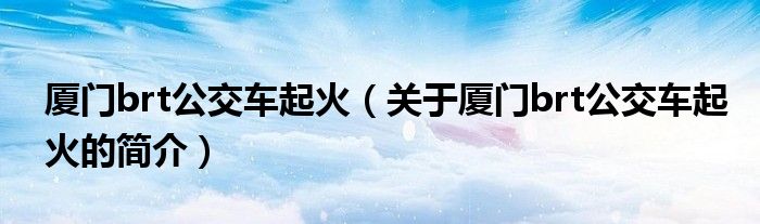 廈門brt公交車起火（關(guān)于廈門brt公交車起火的簡(jiǎn)介）