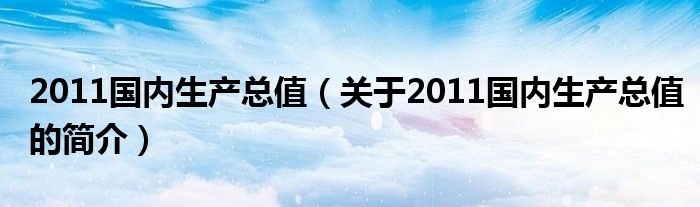 2011國內(nèi)生產(chǎn)總值（關(guān)于2011國內(nèi)生產(chǎn)總值的簡介）