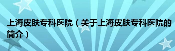 上海皮膚專科醫(yī)院（關(guān)于上海皮膚?？漆t(yī)院的簡介）