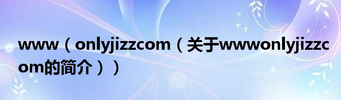 www（onlyjizzcom（關(guān)于wwwonlyjizzcom的簡介））