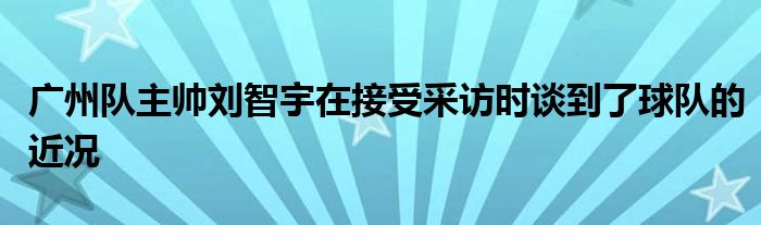 廣州隊(duì)主帥劉智宇在接受采訪時(shí)談到了球隊(duì)的近況