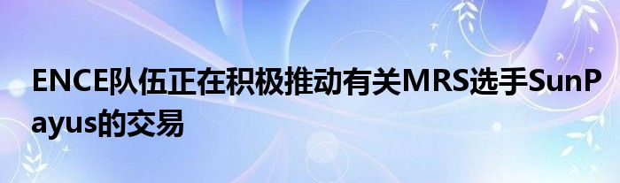 ENCE隊伍正在積極推動有關(guān)MRS選手SunPayus的交易