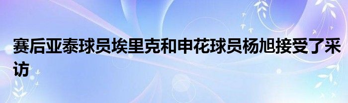 賽后亞泰球員埃里克和申花球員楊旭接受了采訪