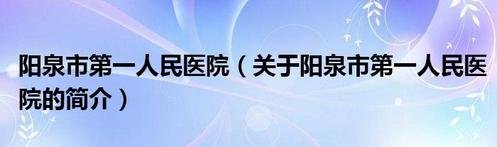 陽(yáng)泉市第一人民醫(yī)院（關(guān)于陽(yáng)泉市第一人民醫(yī)院的簡(jiǎn)介）