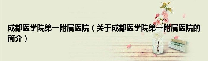 成都醫(yī)學院第一附屬醫(yī)院（關于成都醫(yī)學院第一附屬醫(yī)院的簡介）