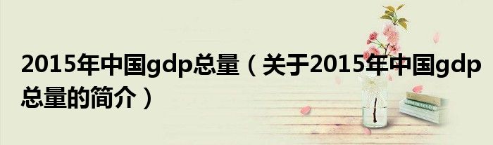 2015年中國(guó)gdp總量（關(guān)于2015年中國(guó)gdp總量的簡(jiǎn)介）