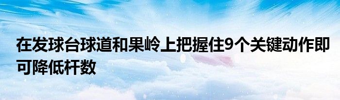 在發(fā)球臺球道和果嶺上把握住9個關(guān)鍵動作即可降低桿數(shù)