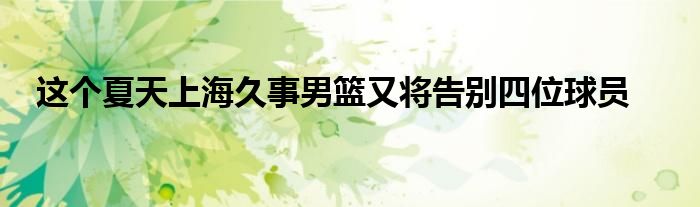 這個(gè)夏天上海久事男籃又將告別四位球員