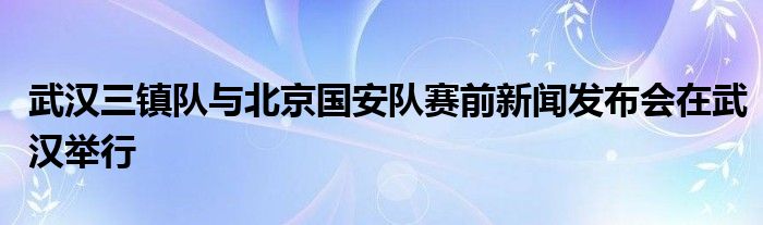 武漢三鎮(zhèn)隊(duì)與北京國安隊(duì)賽前新聞發(fā)布會(huì)在武漢舉行