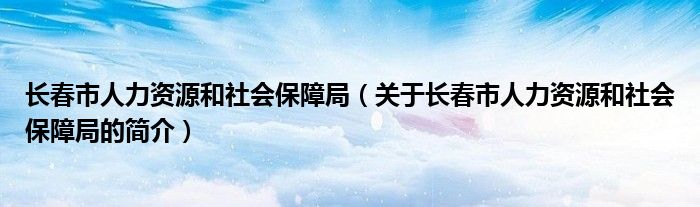 長春市人力資源和社會(huì)保障局（關(guān)于長春市人力資源和社會(huì)保障局的簡介）