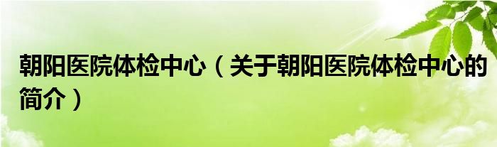 朝陽醫(yī)院體檢中心（關(guān)于朝陽醫(yī)院體檢中心的簡介）