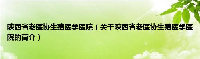 陜西省老醫(yī)協(xié)生殖醫(yī)學醫(yī)院（關(guān)于陜西省老醫(yī)協(xié)生殖醫(yī)學醫(yī)院的簡介）